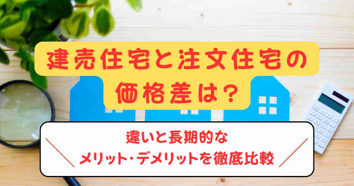 建売住宅と注文住宅の価格差は?違いと長期的なメリット・デメリットを徹底比較